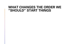WHAT CHANGES THE ORDER WE
“SHOULD” START THINGS
 