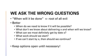 WE ASK THE WRONG QUESTIONS
• “When will it be done” <- root of all evil
• Better
• When do we need to know if it will be possible?
• What don’t we know about delivering x and when will we know?
• What can we most definitely get by date x?
• What work should we start?
• If we can’t start by x, then should we continue?
• Keep options open until necessary!
 