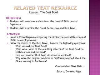 Back to Content Page Objectives : Students will compare and contrast the lives of Billie Jo and Esperanza. Students will examine the Great Depression and Dust Bowl. Activities: Make a Venn Diagram comparing the similarities and differences of Billie Jo and Esperanza. View the videos of the Dust Bowl.  Answer the following questions: What caused the Dust Bowl? What were some of the resulting effects of the Dust Bowl on both humans and the land? How can another Dust Bowl situation be avoided? Why were the migrant workers in California worried about the Okies  coming to California? Lesson:  The Dust Bowl Continued on Next Slide…. 
