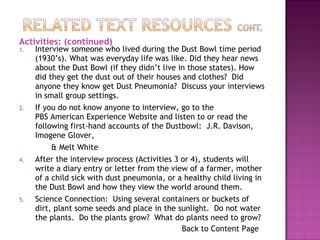 Interview someone who lived during the Dust Bowl time period (1930’s). What was everyday life was like. Did they hear news about the Dust Bowl (if they didn’t live in those states). How did they get the dust out of their houses and clothes?  Did anyone they know get Dust Pneumonia?  Discuss your interviews in small group settings. If you do not know anyone to interview, go to the  PBS American Experience Website  and listen to or read the following first-hand accounts of the Dustbowl:  J.R. Davison, Imogene Glover, & Melt White After the interview process (Activities 3 or 4), students will write a diary entry or letter from the view of a farmer, mother of a child sick with dust pneumonia, or a healthy child living in the Dust Bowl and how they view the world around them. Science Connection:  Using several containers or buckets of dirt, plant some seeds and place in the sunlight.  Do not water the plants.  Do the plants grow?  What do plants need to grow?  Back to Content Page Activities: (continued) 