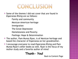 Some of the themes I did not cover that are found in  Esperanza Rising  are as follows: Family and community  Mexican-American heritage  Immigration The Great Depression  Homelessness and Poverty Feelings: Hope & Determination The author, Pam Munoz Ryan, is of Mexican heritage and based the character of Esperanza on her grandmother. I encourage everyone to read  Esperanza Rising  and Pam Munoz Ryan’s other books as well. Ryan is the focus of my Author study and a favorite author of mine! Thank- You! Back to Content Page 