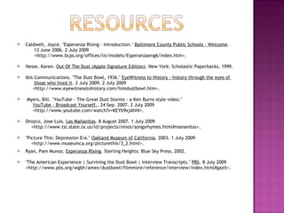 Caldwell, Joyce. "Esperanza Rising - Introduction."  Baltimore County Public Schools - Welcome .  13 June 2006. 2 July 2009  <http://www.bcps.org/offices/lis/models/Esperanzaeng6/index.htm>. Hesse, Karen.  Out Of The Dust (Apple Signature Edition) . New York: Scholastic Paperbacks, 1999. Ibis Communications. "The Dust Bowl, 1936."  EyeWitness to History - history through the eyes of  those who lived it . 2 July 2009. 2 July 2009  <http://www.eyewitnesstohistory.com/himdustbowl.htm>. Myers, Bill. "YouTube - The Great Dust Storms - a Ken Burns style video."  YouTube – Broadcast Yourself. . 24 Sep. 2007. 2 July 2009  <http://www.youtube.com/watch?v=KEYb9xjAhHI>. Orozco, Jose-Luis.  Las Mañanitas . 8 August 2007. 1 July 2009 <http://www.tsl.state.tx.us/ld/projects/ninos/songsrhymes.html#mananitas>. "Picture This: Depression Era."  Oakland Museum of California . 2003. 1 July 2009  <http://www.museumca.org/picturethis/3_2.html>. Ryan, Pam Munoz.  Esperanza Rising . Sterling Heights: Blue Sky Press, 2002.  "The American Experience | Surviving the Dust Bowl | Interview Transcripts."  PBS . 8 July 2009 <http://www.pbs.org/wgbh/amex/dustbowl/filmmore/reference/interview/index.html#gazit>.  