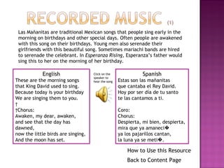 Las Mañanitas are traditional Mexican songs that people sing early in the morning on birthdays and other special days. Often people are awakened with this song on their birthdays. Young men also serenade their girlfriends with this beautiful song. Sometimes mariachi bands are hired to serenade the celebrant. In  Esperanza Rising,  Esperanza’s father would sing this to her on the morning of her birthday.  Spanish Estas son las mañanitas que cantaba el Rey David. Hoy por ser día de tu santo te las cantamos a ti. Coro:  Chorus: Despierta, mi bien, despierta, mira que ya amaneci� ya los pajarillos cantan, la luna ya se meti�. English These are the morning songs that King David used to sing. Because today is your birthday We are singing them to you.     Chorus: Awaken, my dear, awaken, and see that the day has dawned,  now the little birds are singing, And the moon has set. Click on the speaker to hear the song Back to Content Page How to Use this Resource 