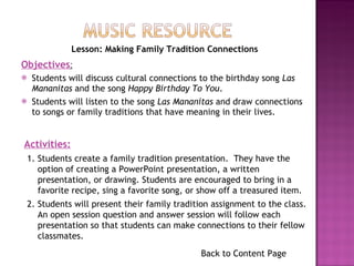 Students will discuss cultural connections to the birthday song  Las Mananitas  and the song  Happy Birthday To You . Students will listen to the song  Las Mananitas  and draw connections to songs or family traditions that have meaning in their lives. Back to Content Page Objectives : Activities: 1. Students create a family tradition presentation.  They have the option of creating a PowerPoint presentation, a written presentation, or drawing. Students are encouraged to bring in a favorite recipe, sing a favorite song, or show off a treasured item. 2. Students will present their family tradition assignment to the class.  An open session question and answer session will follow each presentation so that students can make connections to their fellow classmates. Lesson: Making Family Tradition Connections 