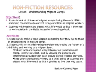 Students look at pictures of migrant camps during the early 1900’s and make connections to current living conditions of migrant workers. Students will imagine and discuss what life would be like if they had to work outside in the fields instead of attending school. Back to Content Page Lesson:  Understanding Migrant Camps Objectives : Activities: 1. Students will make a Venn Diagram comparing how they live to those  of children living in migrant camps. 2. Students will write a daily schedule/diary entry using the ‘voice’ of a child living and working on a migrant farm.  Include facts and support using information from Esperanza Rising, internet research, and by viewing the pictures and information provided with each picture on the website provided. Read your schedule/diary entry to a small group of students and discuss what life would be like if you had to live that way today. 