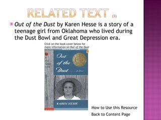 Out of the Dust  by Karen Hesse is a story of a teenage girl from Oklahoma who lived during the Dust Bowl and Great Depression era.  Click on the book cover below for more information on  Out of the Dust Back to Content Page How to Use this Resource 