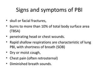 Signs and symptoms of PBI
• skull or facial fractures,
• burns to more than 10% of total body surface area
(TBSA)
• penetrating head or chest wounds.
• Rapid shallow respirations are characteristic of lung
PBI, with shortness of breath (SOB)
• Dry or moist cough,
• Chest pain (often retrosternal)
• Diminished breath sounds.
 