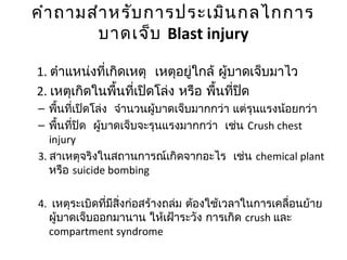 คำำถำมสำำหรับกำรประเมินกลไกกำร
บำดเจ็บ Blast injury
1. ตำำแหน่งที่เกิดเหตุ เหตุอยู่ใกล้ ผู้บำดเจ็บมำไว
2. เหตุเกิดในพื้นที่เปิดโล่ง หรือ พื้นที่ปิด
– พื้นที่เปิดโล่ง จำำนวนผู้บำดเจ็บมำกกว่ำ แต่รุนแรงน้อยกว่ำ
– พื้นที่ปิด ผู้บำดเจ็บจะรุนแรงมำกกว่ำ เช่น Crush chest
injury
3. สำเหตุจริงในสถำนกำรณ์เกิดจำกอะไร เช่น chemical plant
หรือ suicide bombing
4. เหตุระเบิดที่มีสิ่งก่อสร้ำงถล่ม ต้องใช้เวลำในกำรเคลื่อนย้ำย
ผู้บำดเจ็บออกมำนำน ให้เฝ้ำระวัง กำรเกิด crush และ
compartment syndrome
 