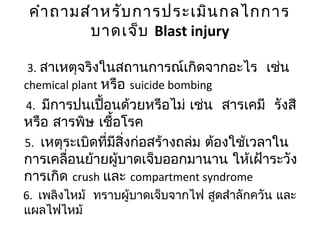 คำำถำมสำำหรับกำรประเมินกลไกกำร
บำดเจ็บ Blast injury
3. สำเหตุจริงในสถำนกำรณ์เกิดจำกอะไร เช่น
chemical plant หรือ suicide bombing
4. มีกำรปนเปื้อนด้วยหรือไม่ เช่น สำรเคมี รังสี
หรือ สำรพิษ เชื้อโรค
5. เหตุระเบิดที่มีสิ่งก่อสร้ำงถล่ม ต้องใช้เวลำใน
กำรเคลื่อนย้ำยผู้บำดเจ็บออกมำนำน ให้เฝ้ำระวัง
กำรเกิด crush และ compartment syndrome
6. เพลิงไหม้ ทรำบผู้บำดเจ็บจำกไฟ สูดสำำลักควัน และ
แผลไฟไหม้
 