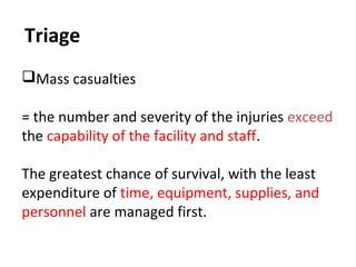 Triage
Mass casualties
= the number and severity of the injuries exceed
the capability of the facility and staff.
The greatest chance of survival, with the least
expenditure of time, equipment, supplies, and
personnel are managed first.
 