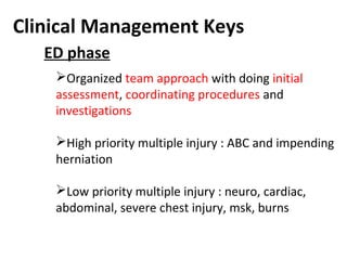 Clinical Management Keys
Organized team approach with doing initial
assessment, coordinating procedures and
investigations
High priority multiple injury : ABC and impending
herniation
Low priority multiple injury : neuro, cardiac,
abdominal, severe chest injury, msk, burns
ED phase
 
