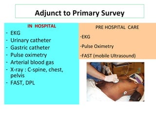Adjunct to Primary Survey
IN HOSPITAL
- EKG
- Urinary catheter
- Gastric catheter
- Pulse oximetry
- Arterial blood gas
- X-ray : C-spine, chest,
pelvis
- FAST, DPL
PRE HOSPITAL CARE
-EKG
-Pulse Oximetry
-FAST (mobile Ultrasound)
 
