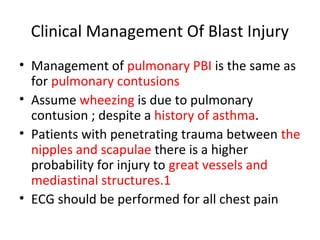 Clinical Management Of Blast Injury
• Management of pulmonary PBI is the same as
for pulmonary contusions
• Assume wheezing is due to pulmonary
contusion ; despite a history of asthma.
• Patients with penetrating trauma between the
nipples and scapulae there is a higher
probability for injury to great vessels and
mediastinal structures.1
• ECG should be performed for all chest pain
 