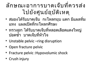 ลักษณะอาการบาดเจ็บที่ควรส่ง
ไปยังศูนย์อุบัติเหตุ
• สมองได้รับบาดเจ็บ กะโหลกยุบ แตก มีแผลทิ่ม
แทง แผลเปิดที่กะโหลกศีรษะ
• ทรวงอก ได้รับบาดเจ็บที่หลอดเลือดแดงใหญ่
ปอดชำ้า บาดเจ็บที่หัวใจ
• Unstable pelvic –ring disruption
• Open fracture pelvic
• Fracture pelvic :Hypovolumic shock
• Crush injury
 