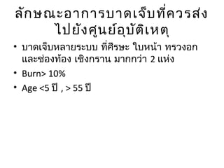 ลักษณะอาการบาดเจ็บที่ควรส่ง
ไปยังศูนย์อุบัติเหตุ
• บาดเจ็บหลายระบบ ที่ศีรษะ ใบหน้า ทรวงอก
และช่องท้อง เชิงกราน มากกว่า 2 แห่ง
• Burn> 10%
• Age <5 ปี , > 55 ปี
 