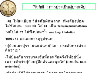 Pit fall : การประเมินผู้บาดเจ็บ
- PE ไม่ละเอียด วินิจฉัยผิดพลาด ฟังเสียงปอด
ไม่ชัดเจน GCS < 8 ใส่ ET เป็น Tension pneumothorax
-หลังใส่ ET ไม่ฟังปอดซำ้า one lung intubation
-GCS = 15 ละเลยการดูรูม่านตา
-ผู้ป่วยเมาสุรา บ่นแน่นหน้าอก กระสับกระส่าย
คิดว่าเมา
-ไม่ป้องกันการบาดเจ็บที่คอหรือตรึงให้อยู่นิ่ง
เพราะคิดว่าผู้ป่วยรู้สึกตัวและพูดได้ (ยกเว้น Care
under fired)
 