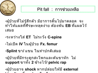 Pit fall : การช่วยเหลือ
-ผู้ป่วยที่ไม่รู้สึกตัว มีอาการดิ้นไปมาตลอด จะ
ทำาให้แผลที่ศีรษะหลุดง่าย ต้องพัน EB ที่แผลไว้
เสมอ
-ระหว่างใส่ ET ไม่ระวัง C-spine
-ไม่เปิด IV ในผู้ป่วย Fx. femur
-Splint ขา/ แขน ในท่าปกติเสมอ
-ผู้ป่วยที่มีกระดูกสะโพกและต้นขาหัก ไม่
support ขาทั้ง 2 ข้างไว้/ pelvic rap
-ผู้ป่วยอาจ shock หากปล่อยให้มี external
 