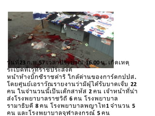วันที่23 ก.พ.57 เวลาประมาณ 16.00 น. เกิดเหตุ
ระเบิดที่เวทีราชประสงค์
หน้าห้างบิ๊กซีราชดำาริ ใกล้ด่านของการ์ดกปปส.
โดยศูนย์เอราวัณรายงานว่ามีผู้ได้รับบาดเจ็บ 22
คน ในจำานวนนี้เป็นเด็กสาหัส 2 คน เจ้าหน้าที่นำา
ส่งโรงพยาบาลราชวิถี 6 คน โรงพยาบาล
รามาธิบดี 8 คน โรงพยาบาลพญาไท1 จำานวน 5
คน และโรงพยาบาลจุฬาลงกรณ์ 5 คน
 