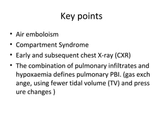 Key points
• Air emboloism
• Compartment Syndrome
• Early and subsequent chest X-ray (CXR)
• The combination of pulmonary infiltrates and
hypoxaemia defines pulmonary PBI. (gas exch
ange, using fewer tidal volume (TV) and press
ure changes )
 