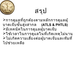 การดูแลที่ถูกต้องตามหลักการดูแลผู้
บาดเจ็บขั้นสูงสากล (ATLS & PHTLS)
มีเทคนิคในการดูแลผู้บาดเจ็บ
ใช้เวลาในการดูแลในที่เกิดเหตุไม่นาน
ไม่เกิดความเสี่ยงต่อผู้บาดเจ็บและทีมที่
ไปช่วยเหลือ
สรุป
 
