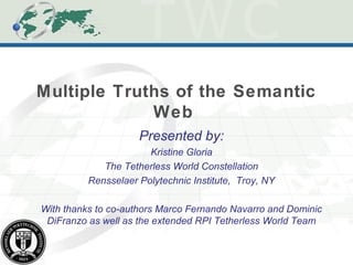 Multiple Truths of the Semantic
Web
Presented by:
Kristine Gloria
The Tetherless World Constellation
Rensselaer Polytechnic Institute, Troy, NY
With thanks to co-authors Marco Fernando Navarro and Dominic
DiFranzo as well as the extended RPI Tetherless World Team
 