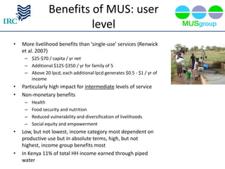Benefits of MUS: user
                          level
•   More livelihood benefits than ‘single-use’ services (Renwick
    et al. 2007)
     – $25-$70 / capita / yr net
     – Additional $125-$350 / yr for family of 5
     – Above 20 lpcd, each additional lpcd generates $0.5 - $1 / yr of
       income
•   Particularly high impact for intermediate levels of service
•   Non-monetary benefits
     –   Health
     –   Food security and nutrition
     –   Reduced vulnerability and diversification of livelihoods
     –   Social equity and empowerment
•   Low, but not lowest, income category most dependent on
    productive use but in absolute terms, high, but not
    highest, income group benefits most
•   In Kenya 11% of total HH income earned through piped
    water
 