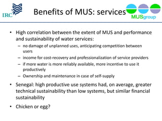 Benefits of MUS: services

• High correlation between the extent of MUS and performance
  and sustainability of water services:
   – no damage of unplanned uses, anticipating competition between
     users
   – income for cost-recovery and professionalization of service providers
   – if more water is more reliably available, more incentive to use it
     productively
   – Ownership and maintenance in case of self-supply
• Senegal: high productive use systems had, on average, greater
  technical sustainability than low systems, but similar financial
  sustainability
• Chicken or egg?
 