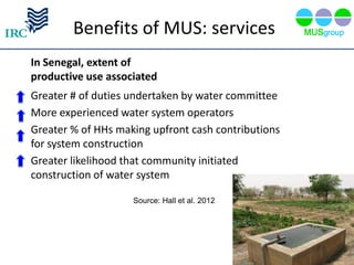 Benefits of MUS: services
In Senegal, extent of
productive use associated
Greater # of duties undertaken by water committee
More experienced water system operators
Greater % of HHs making upfront cash contributions
for system construction
Greater likelihood that community initiated
construction of water system

                    Source: Hall et al. 2012
 