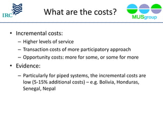 What are the costs?

• Incremental costs:
   – Higher levels of service
   – Transaction costs of more participatory approach
   – Opportunity costs: more for some, or some for more
• Evidence:
   – Particularly for piped systems, the incremental costs are
     low (5-15% additional costs) – e.g. Bolivia, Honduras,
     Senegal, Nepal
 