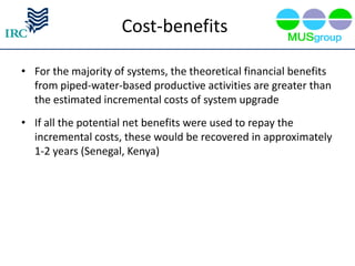 Cost-benefits

• For the majority of systems, the theoretical financial benefits
  from piped-water-based productive activities are greater than
  the estimated incremental costs of system upgrade
• If all the potential net benefits were used to repay the
  incremental costs, these would be recovered in approximately
  1-2 years (Senegal, Kenya)
 