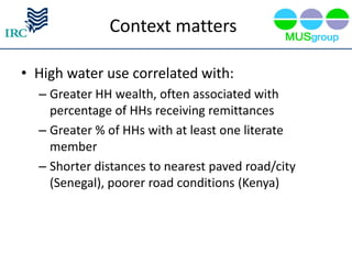 Context matters

• High water use correlated with:
  – Greater HH wealth, often associated with
    percentage of HHs receiving remittances
  – Greater % of HHs with at least one literate
    member
  – Shorter distances to nearest paved road/city
    (Senegal), poorer road conditions (Kenya)
 