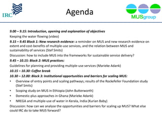 Agenda
9.00 – 9.15: Introduction, opening and explanation of objectives
Keeping the water flowing (video)
9.15 – 9.45 Block 1: New research evidence: a reminder on MUS and new research evidence on
extent and cost-benefits of multiple-use services, and the relation between MUS and
sustainability of services (Stef Smits)
Discussion: how to include MUS into the frameworks for sustainable service delivery?
9.45 – 10.15: Block 2: MUS practices:
Guidelines for planning and providing multiple-use services (Marieke Adank)
10.15 – 10.30: Coffee break
10.30 – 12.00: Block 3: Institutional opportunities and barriers for scaling MUS:
• Overview of entry points and scaling pathways; results of the Rockefeller Foundation study
    (Stef Smits)
• Scoping study on MUS in Ethiopia (John Butterworth)
• Domestic-plus approaches in Ghana (Marieke Adank)
• NREGA and multiple-use of water in Kerala, India (Kurian Baby)
Discussion: how can we analyse the opportunities and barriers for scaling up MUS? What else
could IRC do to take MUS forward?
 