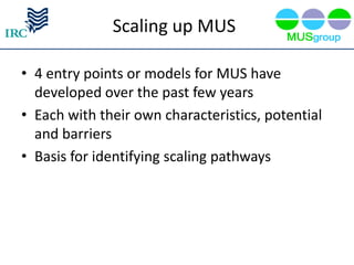 Scaling up MUS

• 4 entry points or models for MUS have
  developed over the past few years
• Each with their own characteristics, potential
  and barriers
• Basis for identifying scaling pathways
 