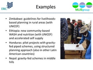 Examples

• Zimbabwe: guidelines for livelihoods-
  based planning in rural areas (with
  UNICEF)
• Ethiopia: new community-based
  WASH and nutrition (with UNICEF)
  and accelerated self supply
• Honduras: pilot projects with gravity-
  fed piped schemes, using structured
  planning approach (also in other Latin
  American countries)
• Nepal: gravity-fed schemes in middle
  hills
 