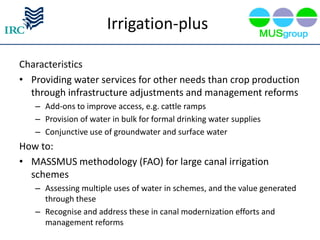 Irrigation-plus

Characteristics
• Providing water services for other needs than crop production
  through infrastructure adjustments and management reforms
   – Add-ons to improve access, e.g. cattle ramps
   – Provision of water in bulk for formal drinking water supplies
   – Conjunctive use of groundwater and surface water
How to:
• MASSMUS methodology (FAO) for large canal irrigation
  schemes
   – Assessing multiple uses of water in schemes, and the value generated
     through these
   – Recognise and address these in canal modernization efforts and
     management reforms
 