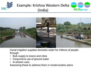 Example: Krishna Western Delta
                  (India)




Canal irrigation supplies domestic water for millions of people
through:
• Bulk supply to towns and cities
• Conjunctive use of ground water
• In-stream uses
Assessing these to address them in modernization plans
 