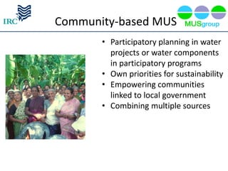 Community-based MUS
       • Participatory planning in water
         projects or water components
         in participatory programs
       • Own priorities for sustainability
       • Empowering communities
         linked to local government
       • Combining multiple sources
 
