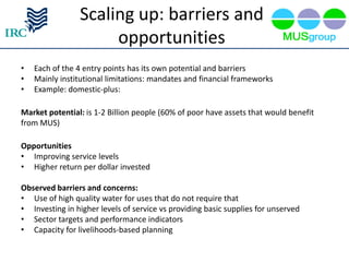 Scaling up: barriers and
                     opportunities
•   Each of the 4 entry points has its own potential and barriers
•   Mainly institutional limitations: mandates and financial frameworks
•   Example: domestic-plus:

Market potential: is 1-2 Billion people (60% of poor have assets that would benefit
from MUS)

Opportunities
• Improving service levels
• Higher return per dollar invested

Observed barriers and concerns:
• Use of high quality water for uses that do not require that
• Investing in higher levels of service vs providing basic supplies for unserved
• Sector targets and performance indicators
• Capacity for livelihoods-based planning
 