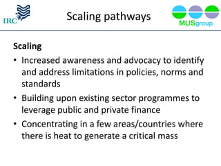 Scaling pathways

Scaling
• Increased awareness and advocacy to identify
  and address limitations in policies, norms and
  standards
• Building upon existing sector programmes to
  leverage public and private finance
• Concentrating in a few areas/countries where
  there is heat to generate a critical mass
 