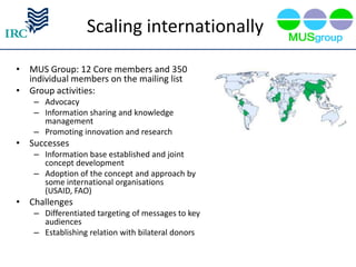 Scaling internationally

• MUS Group: 12 Core members and 350
  individual members on the mailing list
• Group activities:
    – Advocacy
    – Information sharing and knowledge
      management
    – Promoting innovation and research
• Successes
    – Information base established and joint
      concept development
    – Adoption of the concept and approach by
      some international organisations
      (USAID, FAO)
• Challenges
    – Differentiated targeting of messages to key
      audiences
    – Establishing relation with bilateral donors
 