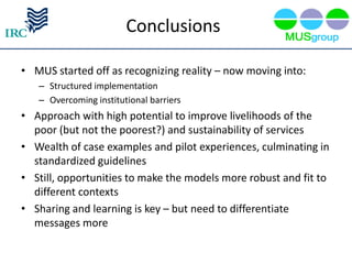 Conclusions

• MUS started off as recognizing reality – now moving into:
   – Structured implementation
   – Overcoming institutional barriers
• Approach with high potential to improve livelihoods of the
  poor (but not the poorest?) and sustainability of services
• Wealth of case examples and pilot experiences, culminating in
  standardized guidelines
• Still, opportunities to make the models more robust and fit to
  different contexts
• Sharing and learning is key – but need to differentiate
  messages more
 