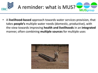 A reminder: what is MUS?

• A livelihood-based approach towards water services provision, that
  takes people’s multiple water needs (domestic, productive), with
  the view towards improving health and livelihoods in an integrated
  manner, often combining multiple sources for multiple uses
 