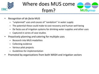 Where does MUS come
                         from?
• Recognition of de facto MUS
    –   “unplanned” uses and causes of “vandalism” in water supply
    –   The potential these could make to cost-recovery and human well-being
    –   De facto use of irrigation systems for drinking water supplies and other uses
    –   Captured in series of case studies
• Proactively planning and catering for multiple uses
    –   Research into MUS modalities
    –   Collecting evidence
    –   Various pilot projects
    –   Guidelines for implementation
• Promoted by organizations from both WASH and irrigation sectors
 