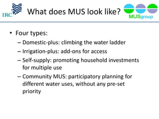 What does MUS look like?

• Four types:
  – Domestic-plus: climbing the water ladder
  – Irrigation-plus: add-ons for access
  – Self-supply: promoting household investments
    for multiple use
  – Community MUS: participatory planning for
    different water uses, without any pre-set
    priority
 