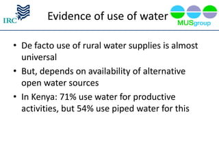Evidence of use of water

• De facto use of rural water supplies is almost
  universal
• But, depends on availability of alternative
  open water sources
• In Kenya: 71% use water for productive
  activities, but 54% use piped water for this
 