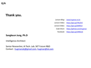 Q/A
Thank you.
Sangkeun Jung, Ph.D
Intelligence Architect
Senior Researcher, AI Tech. Lab. SKT Future R&D
Contact : hugmanskj@gmail.com, hugman@sk.com
Lecture Blog: www.hugman.re.kr
Lecture Video: https://goo.gl/7NL5hV
Lecture Slides: https://goo.gl/6NfR1V
Code Share: https://github.com/hugman
Facebook: https://goo.gl/1RML3C
 