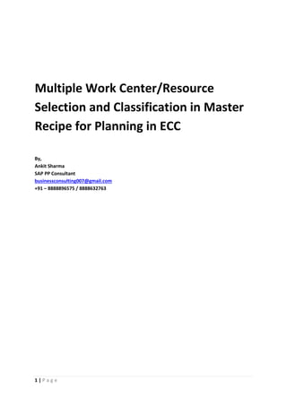 1 | P a g e
Multiple Work Center/Resource
Selection and Classification in Master
Recipe for Planning in ECC
By,
Ankit Sharma
SAP PP Consultant
businessconsulting007@gmail.com
+91 – 8888896575 / 8888632763
 