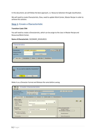 5 | P a g e
In this document, we will follow the best approach, i.e. Resource Selection through classification.
We will need to create Characteristic, Class, need to update Work Center, Master Recipe in order to
achieve this solution.
Step 1: Create a Characteristic
Transition Code CT04
You will need to create a Characteristic, which can be assign to the class in Master Recipe and
Resources/Work Center.
Name of Characteristic: SECONDRY_RESOURCE1
Make it as a Character Format and Release the same before saving.
 