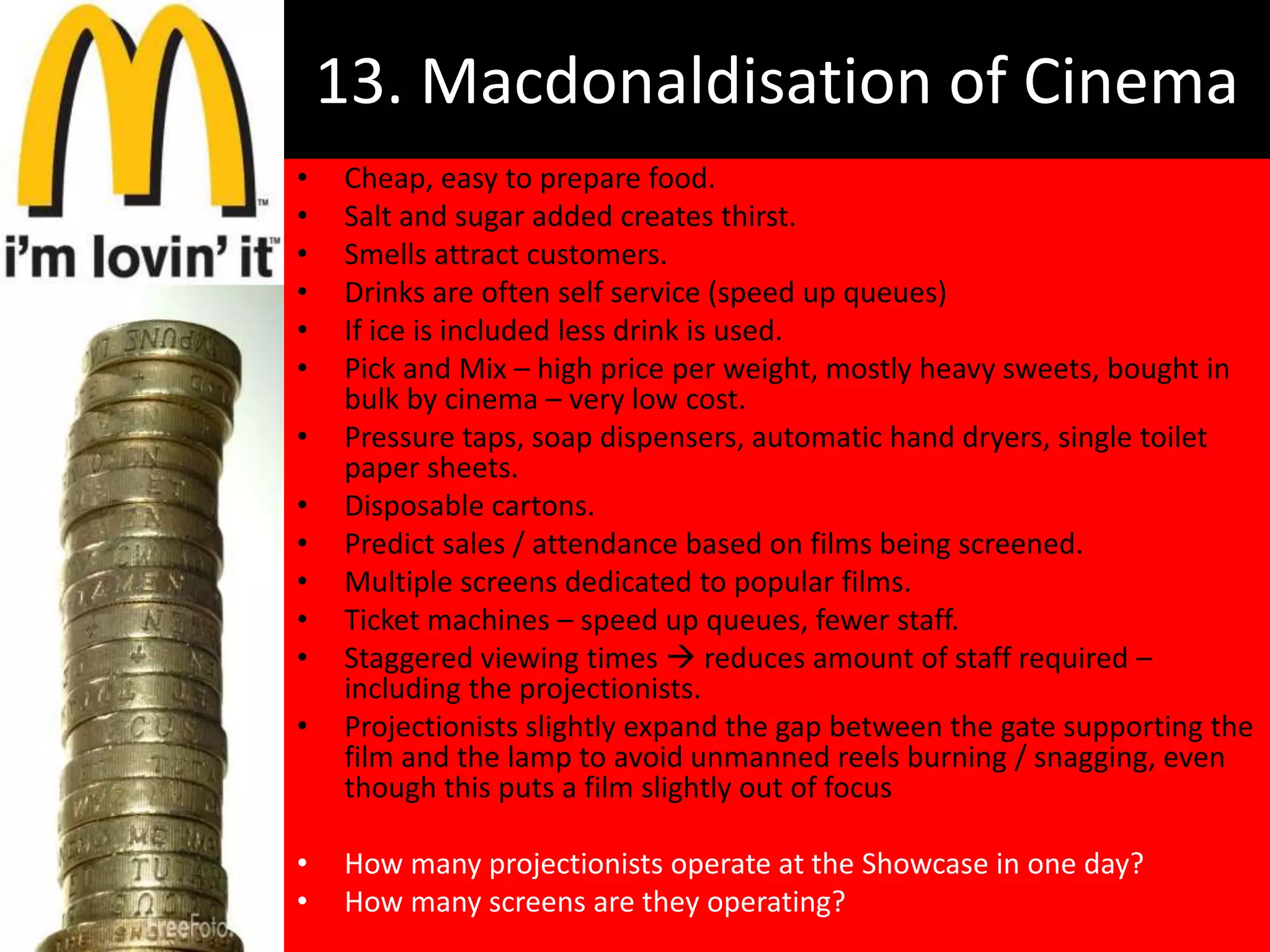 13. Macdonaldisation of Cinema
•   Cheap, easy to prepare food.
•   Salt and sugar added creates thirst.
•   Smells attract customers.
•   Drinks are often self service (speed up queues)
•   If ice is included less drink is used.
•   Pick and Mix – high price per weight, mostly heavy sweets, bought in
    bulk by cinema – very low cost.
•   Pressure taps, soap dispensers, automatic hand dryers, single toilet
    paper sheets.
•   Disposable cartons.
•   Predict sales / attendance based on films being screened.
•   Multiple screens dedicated to popular films.
•   Ticket machines – speed up queues, fewer staff.
•   Staggered viewing times  reduces amount of staff required –
    including the projectionists.
•   Projectionists slightly expand the gap between the gate supporting the
    film and the lamp to avoid unmanned reels burning / snagging, even
    though this puts a film slightly out of focus

•   How many projectionists operate at the Showcase in one day?
•   How many screens are they operating?
 