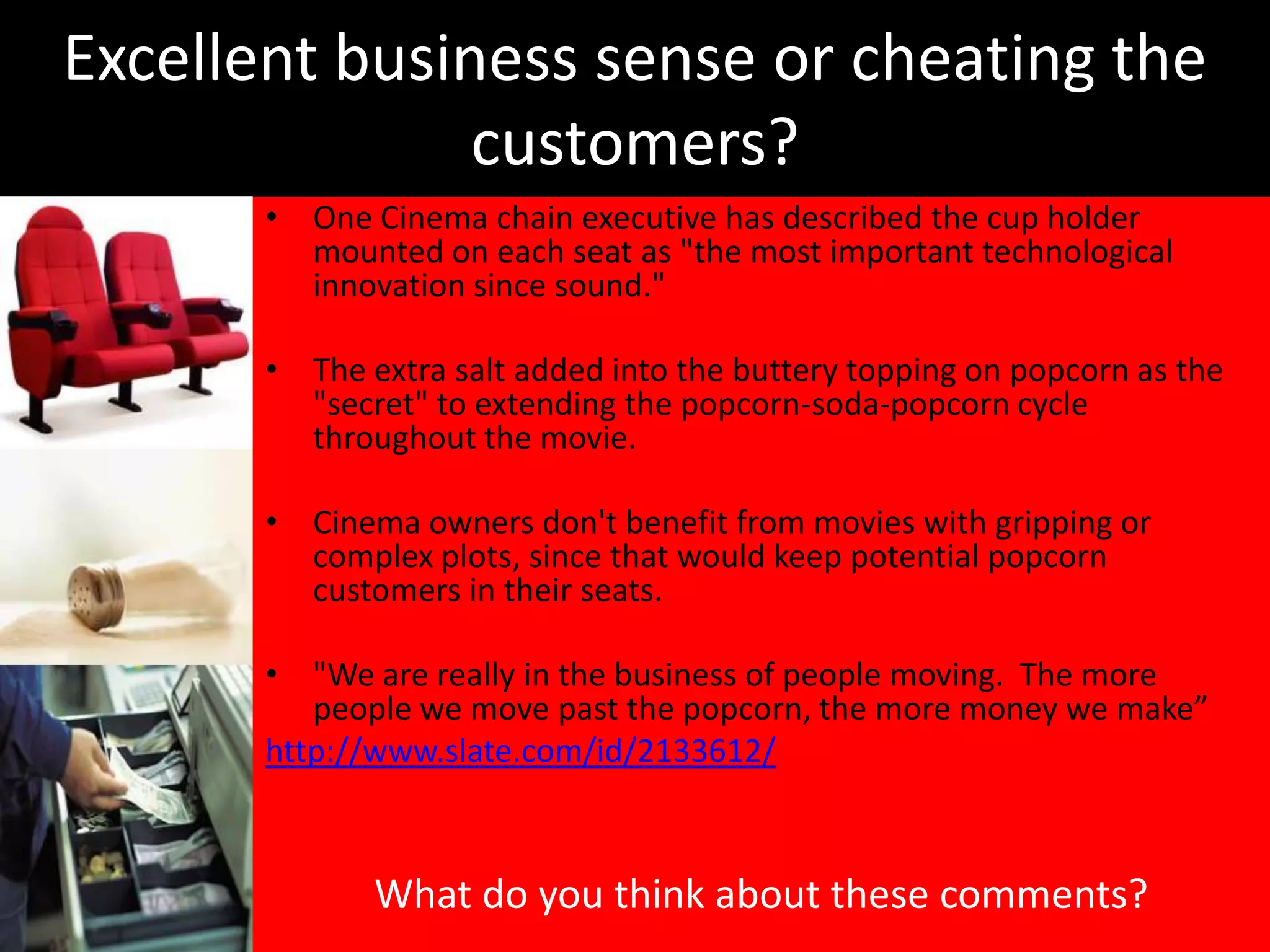 Excellent business sense or cheating the
               customers?
       • One Cinema chain executive has described the cup holder
         mounted on each seat as "the most important technological
         innovation since sound."

       • The extra salt added into the buttery topping on popcorn as the
         "secret" to extending the popcorn-soda-popcorn cycle
         throughout the movie.

       • Cinema owners don't benefit from movies with gripping or
         complex plots, since that would keep potential popcorn
         customers in their seats.

       • "We are really in the business of people moving. The more
          people we move past the popcorn, the more money we make”
       http://www.slate.com/id/2133612/



              What do you think about these comments?
 